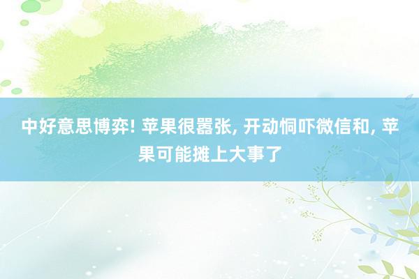 中好意思博弈! 苹果很嚣张, 开动恫吓微信和, 苹果可能摊上大事了