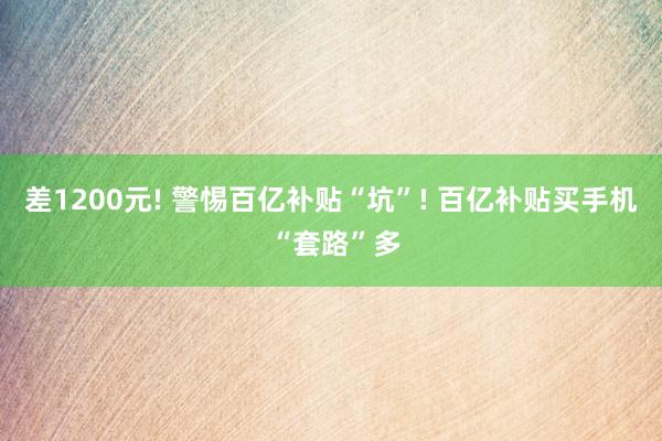 差1200元! 警惕百亿补贴“坑”! 百亿补贴买手机 “套路”多