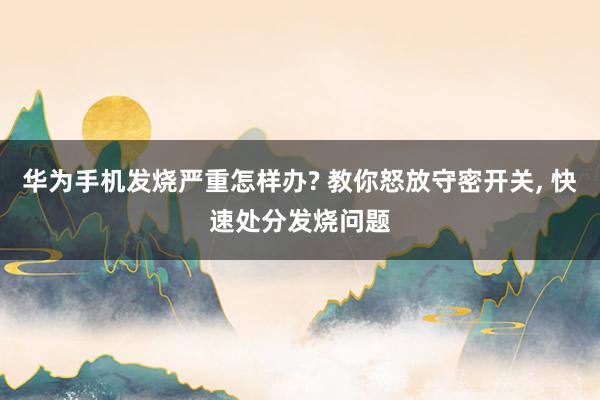 华为手机发烧严重怎样办? 教你怒放守密开关, 快速处分发烧问题