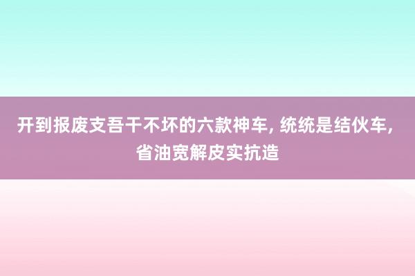 开到报废支吾干不坏的六款神车, 统统是结伙车, 省油宽解皮实抗造