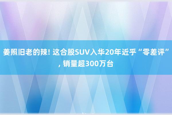 姜照旧老的辣! 这合股SUV入华20年近乎“零差评”, 销量超300万台