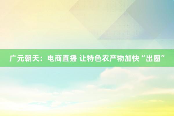 广元朝天：电商直播 让特色农产物加快“出圈”