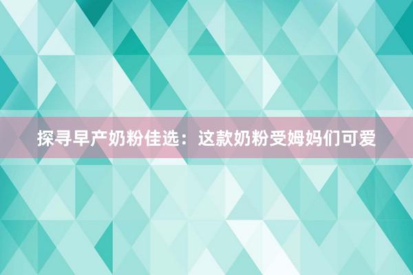 探寻早产奶粉佳选：这款奶粉受姆妈们可爱