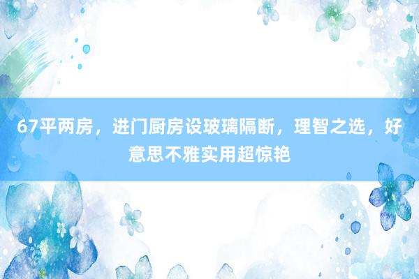 67平两房，进门厨房设玻璃隔断，理智之选，好意思不雅实用超惊艳