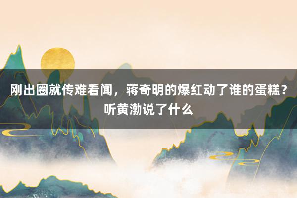 刚出圈就传难看闻，蒋奇明的爆红动了谁的蛋糕？听黄渤说了什么