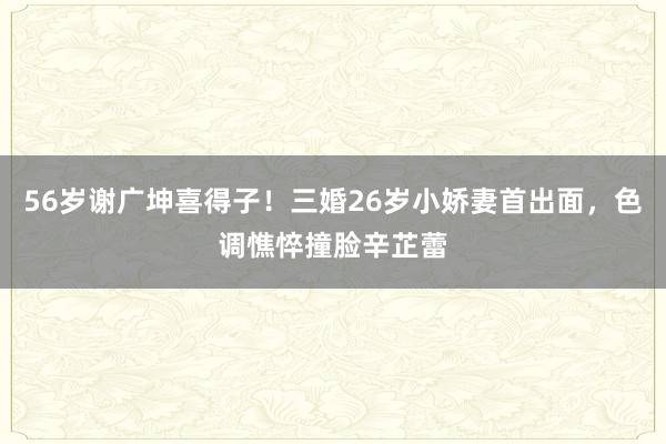 56岁谢广坤喜得子！三婚26岁小娇妻首出面，色调憔悴撞脸辛芷蕾