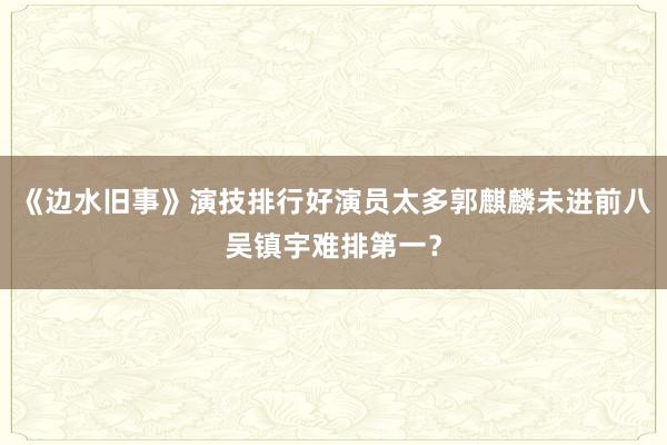 《边水旧事》演技排行好演员太多郭麒麟未进前八吴镇宇难排第一？