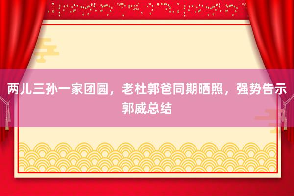 两儿三孙一家团圆，老杜郭爸同期晒照，强势告示郭威总结