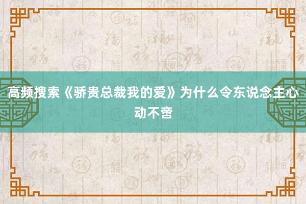 高频搜索《骄贵总裁我的爱》为什么令东说念主心动不啻