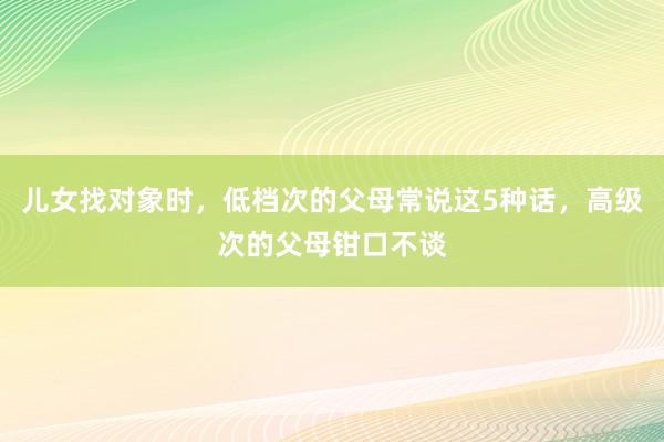 儿女找对象时，低档次的父母常说这5种话，高级次的父母钳口不谈