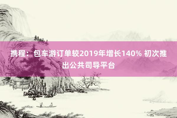 携程：包车游订单较2019年增长140% 初次推出公共司导平台