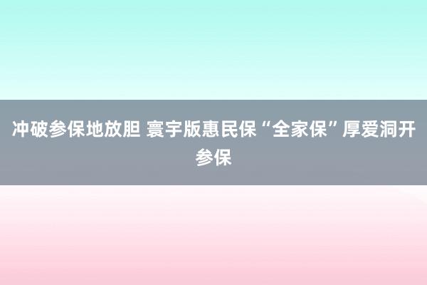 冲破参保地放胆 寰宇版惠民保“全家保”厚爱洞开参保