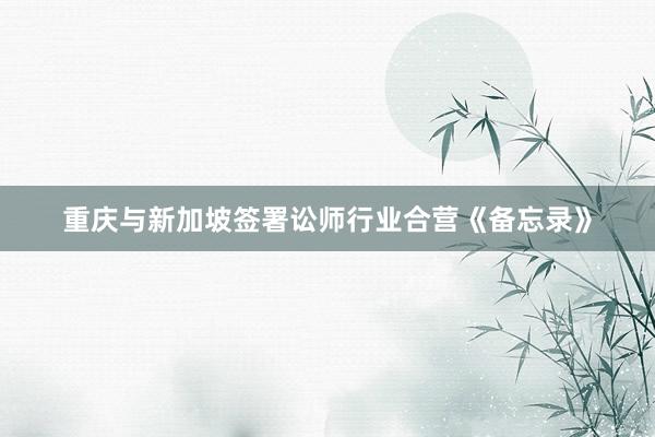 重庆与新加坡签署讼师行业合营《备忘录》