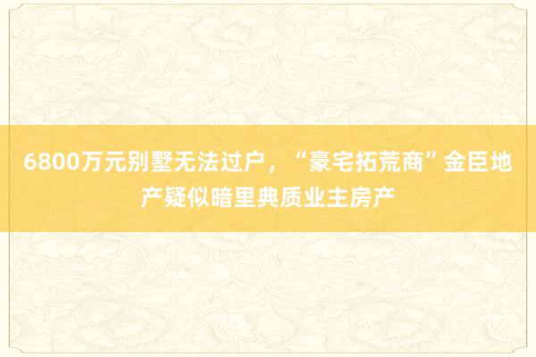 6800万元别墅无法过户，“豪宅拓荒商”金臣地产疑似暗里典质业主房产