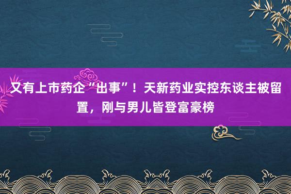 又有上市药企“出事”！天新药业实控东谈主被留置，刚与男儿皆登富豪榜