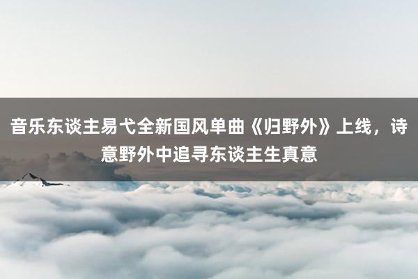 音乐东谈主易弋全新国风单曲《归野外》上线，诗意野外中追寻东谈主生真意