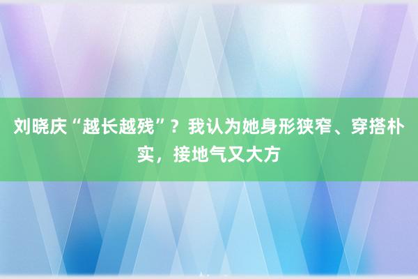 刘晓庆“越长越残”？我认为她身形狭窄、穿搭朴实，接地气又大方