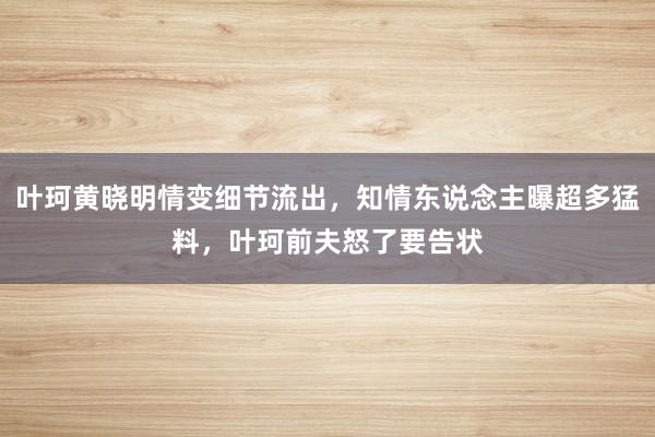 叶珂黄晓明情变细节流出，知情东说念主曝超多猛料，叶珂前夫怒了要告状