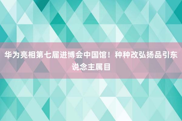 华为亮相第七届进博会中国馆！种种改弘扬品引东说念主属目