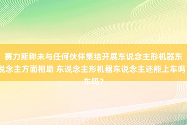 赛力斯称未与任何伙伴集结开展东说念主形机器东说念主方面相助 东说念主形机器东说念主还能上车吗？