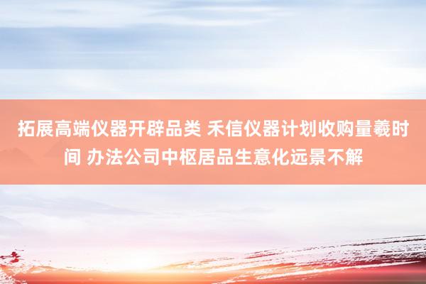 拓展高端仪器开辟品类 禾信仪器计划收购量羲时间 办法公司中枢居品生意化远景不解