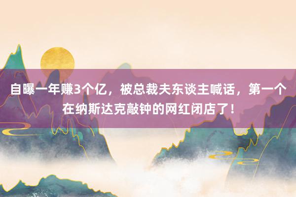 自曝一年赚3个亿，被总裁夫东谈主喊话，第一个在纳斯达克敲钟的网红闭店了！