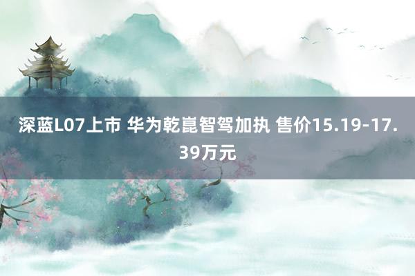 深蓝L07上市 华为乾崑智驾加执 售价15.19-17.39万元