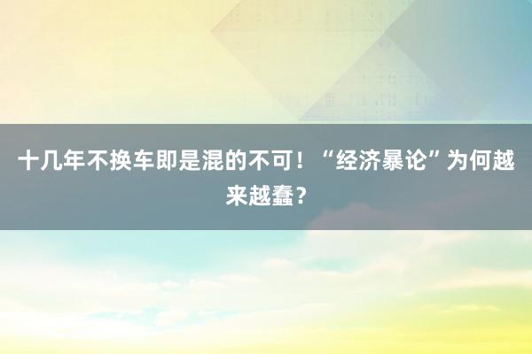 十几年不换车即是混的不可！“经济暴论”为何越来越蠢？