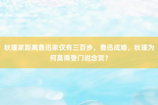 秋瑾家距离鲁迅家仅有三百步，鲁迅成婚，秋瑾为何莫得登门说念贺？