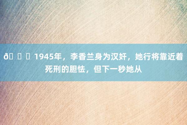 🌞1945年，李香兰身为汉奸，她行将靠近着死刑的胆怯，但下一秒她从