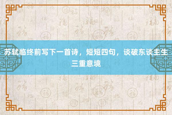 苏轼临终前写下一首诗，短短四句，谈破东谈主生三重意境